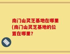 南门山灵芝基地在哪里(南门山灵芝基地的位置在哪里？