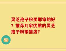 灵芝孢子粉买那家的好？推荐几家优质的灵芝孢子粉销售店？