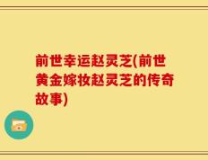 前世幸运赵灵芝(前世黄金嫁妆赵灵芝的传奇故事)