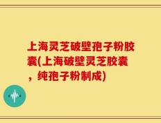 上海灵芝破壁孢子粉胶囊(上海破壁灵芝胶囊，纯孢子粉制成)
