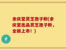 余庆堂灵芝孢子粉(余庆堂出品灵芝孢子粉，全新上市！)