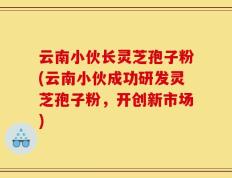 云南小伙长灵芝孢子粉(云南小伙成功研发灵芝孢子粉，开创新市场)