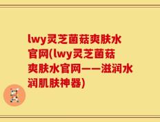 lwy灵芝菌菇爽肤水官网(lwy灵芝菌菇爽肤水官网——滋润水润肌肤神器)