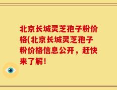 北京长城灵芝孢子粉价格(北京长城灵芝孢子粉价格信息公开，赶快来了解！