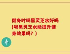 健身时喝黑灵芝水好吗(喝黑灵芝水能提升健身效果吗？)