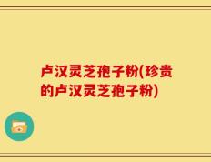卢汉灵芝孢子粉(珍贵的卢汉灵芝孢子粉)