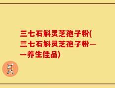 三七石斛灵芝孢子粉(三七石斛灵芝孢子粉——养生佳品)