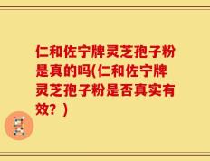 仁和佐宁牌灵芝孢子粉是真的吗(仁和佐宁牌灵芝孢子粉是否真实有效？)