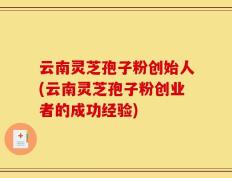 云南灵芝孢子粉创始人(云南灵芝孢子粉创业者的成功经验)