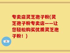 专卖店灵芝孢子粉(灵芝孢子粉专卖店——让您轻松购买优质灵芝孢子粉！)