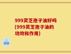999灵芝孢子油好吗(999灵芝孢子油的功效和作用)