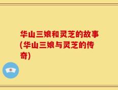 华山三娘和灵芝的故事(华山三娘与灵芝的传奇)