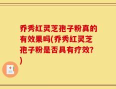 乔秀红灵芝孢子粉真的有效果吗(乔秀红灵芝孢子粉是否具有疗效？)