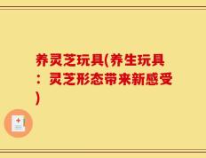 养灵芝玩具(养生玩具：灵芝形态带来新感受)