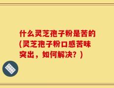 什么灵芝孢子粉是苦的(灵芝孢子粉口感苦味突出，如何解决？)