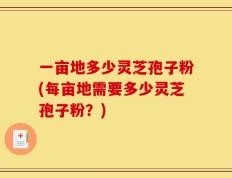一亩地多少灵芝孢子粉(每亩地需要多少灵芝孢子粉？)