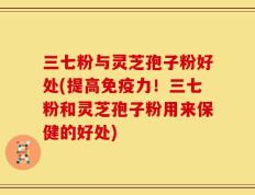 三七粉与灵芝孢子粉好处(提高免疫力！三七粉和灵芝孢子粉用来保健的好处)