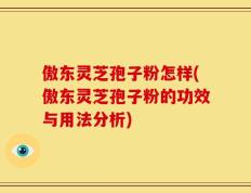 傲东灵芝孢子粉怎样(傲东灵芝孢子粉的功效与用法分析)