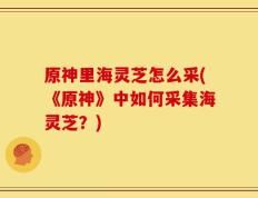 原神里海灵芝怎么采(《原神》中如何采集海灵芝？)