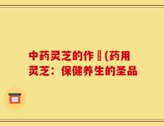 中药灵芝的作甿(药用灵芝：保健养生的圣品