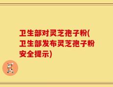 卫生部对灵芝孢子粉(卫生部发布灵芝孢子粉安全提示)