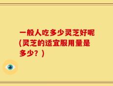 一般人吃多少灵芝好呢(灵芝的适宜服用量是多少？)