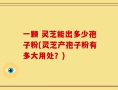 一颗 灵芝能出多少孢子粉(灵芝产孢子粉有多大用处？)
