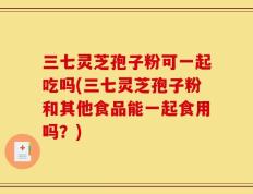 三七灵芝孢子粉可一起吃吗(三七灵芝孢子粉和其他食品能一起食用吗？)