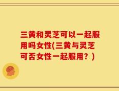 三黄和灵芝可以一起服用吗女性(三黄与灵芝可否女性一起服用？)