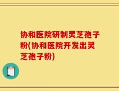 协和医院研制灵芝孢子粉(协和医院开发出灵芝孢子粉)