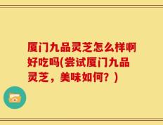 厦门九品灵芝怎么样啊好吃吗(尝试厦门九品灵芝，美味如何？)