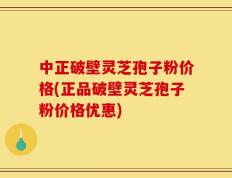 中正破壁灵芝孢子粉价格(正品破壁灵芝孢子粉价格优惠)