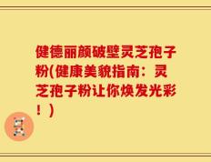 健德丽颜破壁灵芝孢子粉(健康美貌指南：灵芝孢子粉让你焕发光彩！)