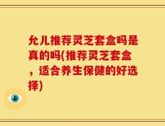 允儿推荐灵芝套盒吗是真的吗(推荐灵芝套盒，适合养生保健的好选择)