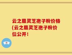 云之凰灵芝孢子粉价格(云之凰灵芝孢子粉价位公开！