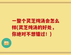 一整个灵芝炖汤会怎么样(灵芝炖汤的好处，你绝对不想错过！)