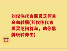 刘仪伟代言黑灵芝何首乌白转黑(刘仪伟代言黑灵芝何首乌，助你黑牌玩转养生)