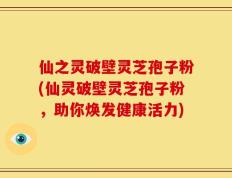 仙之灵破壁灵芝孢子粉(仙灵破壁灵芝孢子粉，助你焕发健康活力)