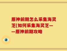 原神前期怎么采集海灵芝(如何采集海灵芝——原神前期攻略