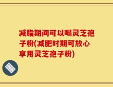 减脂期间可以喝灵芝孢子粉(减肥时期可放心享用灵芝孢子粉)