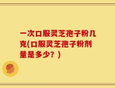一次口服灵芝孢子粉几克(口服灵芝孢子粉剂量是多少？)