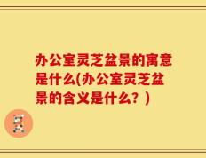 办公室灵芝盆景的寓意是什么(办公室灵芝盆景的含义是什么？)