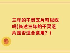 三年的干灵芝片可以吃吗(长达三年的干灵芝片是否适合食用？)