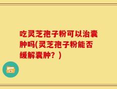 吃灵芝孢子粉可以治囊肿吗(灵芝孢子粉能否缓解囊肿？)