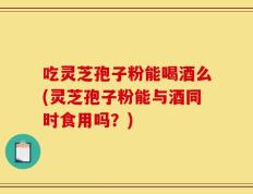吃灵芝孢子粉能喝酒么(灵芝孢子粉能与酒同时食用吗？)