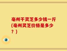 亳州干灵芝多少钱一斤(亳州灵芝价格是多少？)