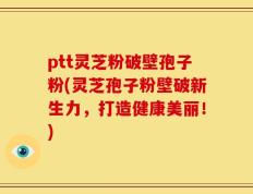 ptt灵芝粉破壁孢子粉(灵芝孢子粉壁破新生力，打造健康美丽！)