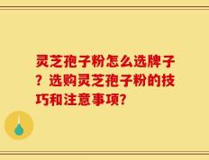 灵芝孢子粉怎么选牌子？选购灵芝孢子粉的技巧和注意事项？