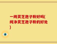 一纯灵芝孢子粉好吗(纯净灵芝孢子粉的好处)