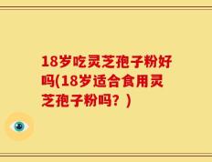 18岁吃灵芝孢子粉好吗(18岁适合食用灵芝孢子粉吗？)
